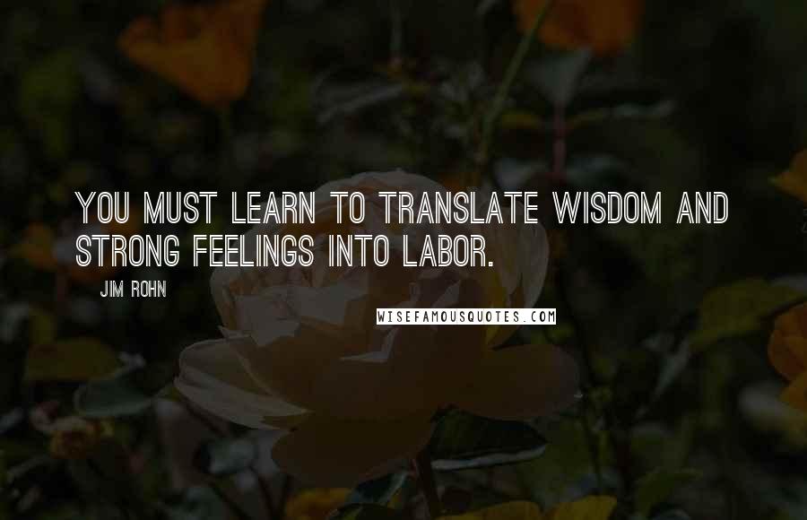 Jim Rohn Quotes: You must learn to translate wisdom and strong feelings into labor.