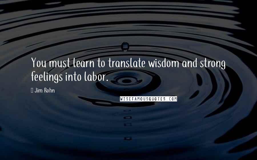 Jim Rohn Quotes: You must learn to translate wisdom and strong feelings into labor.