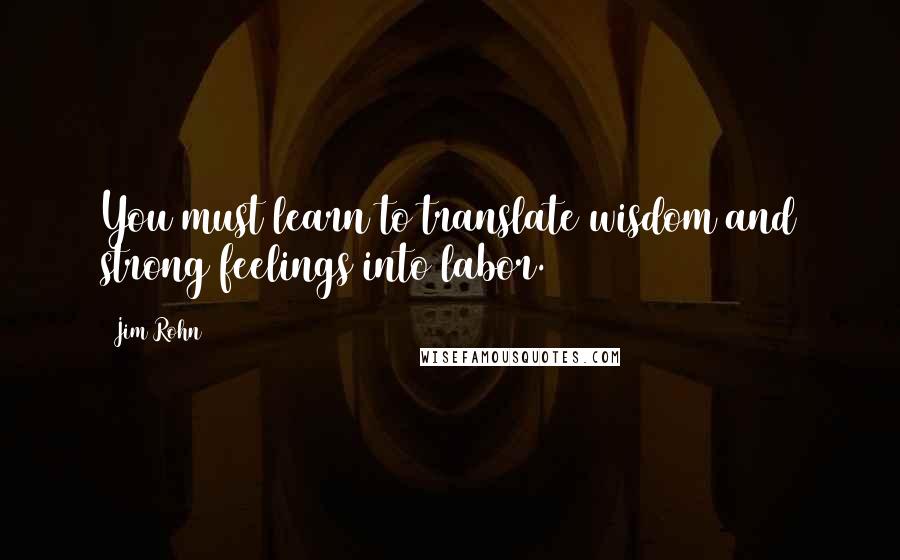 Jim Rohn Quotes: You must learn to translate wisdom and strong feelings into labor.