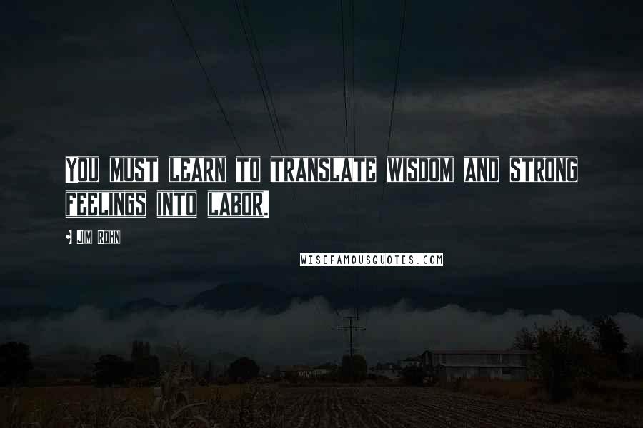 Jim Rohn Quotes: You must learn to translate wisdom and strong feelings into labor.