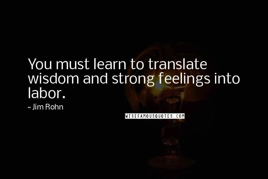 Jim Rohn Quotes: You must learn to translate wisdom and strong feelings into labor.