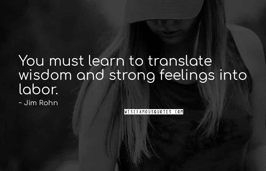 Jim Rohn Quotes: You must learn to translate wisdom and strong feelings into labor.