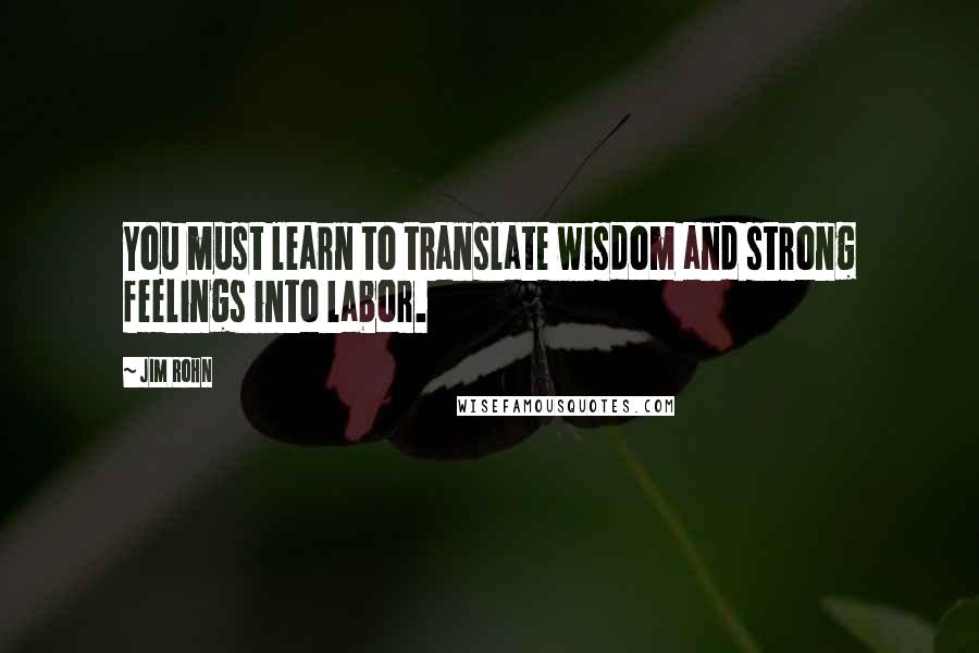 Jim Rohn Quotes: You must learn to translate wisdom and strong feelings into labor.