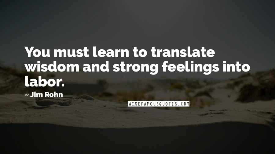 Jim Rohn Quotes: You must learn to translate wisdom and strong feelings into labor.