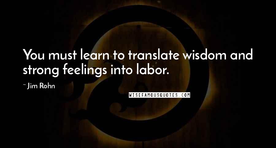 Jim Rohn Quotes: You must learn to translate wisdom and strong feelings into labor.