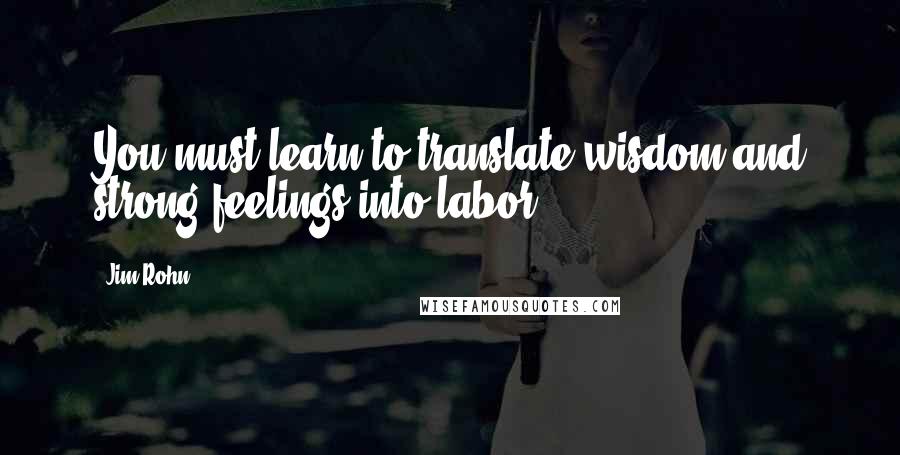Jim Rohn Quotes: You must learn to translate wisdom and strong feelings into labor.