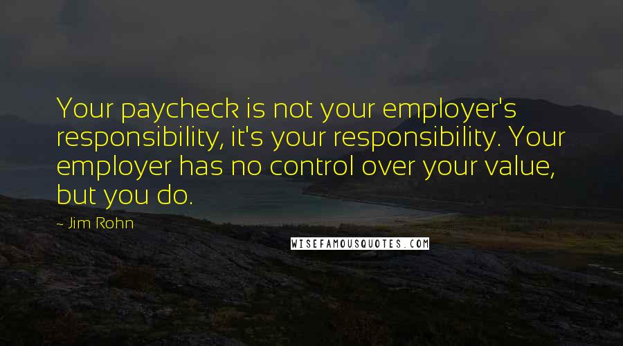 Jim Rohn Quotes: Your paycheck is not your employer's responsibility, it's your responsibility. Your employer has no control over your value, but you do.