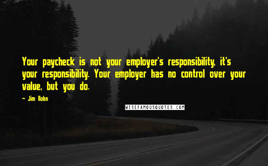 Jim Rohn Quotes: Your paycheck is not your employer's responsibility, it's your responsibility. Your employer has no control over your value, but you do.