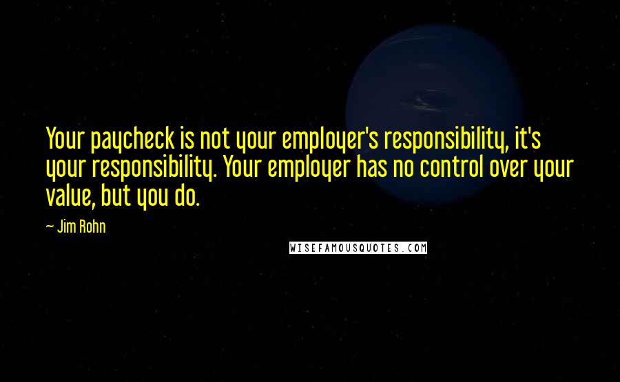 Jim Rohn Quotes: Your paycheck is not your employer's responsibility, it's your responsibility. Your employer has no control over your value, but you do.
