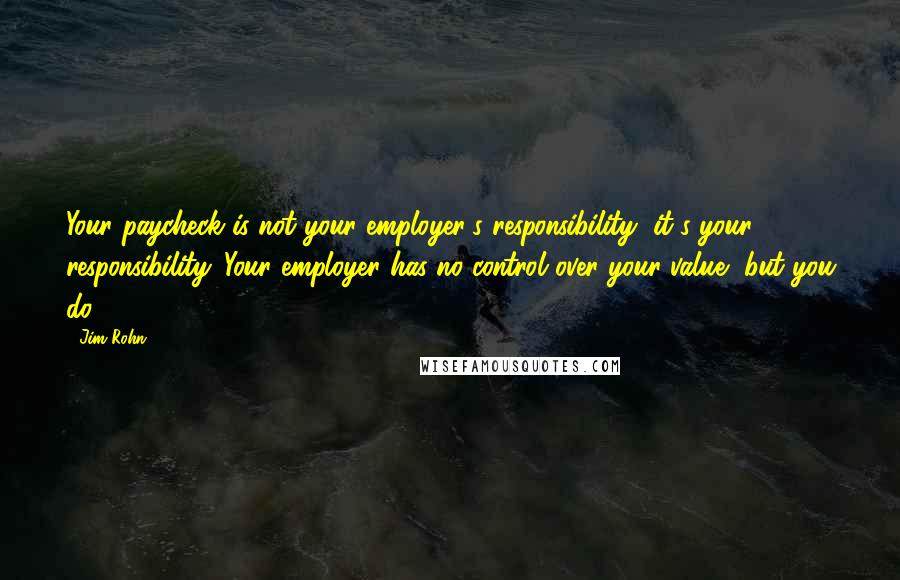 Jim Rohn Quotes: Your paycheck is not your employer's responsibility, it's your responsibility. Your employer has no control over your value, but you do.