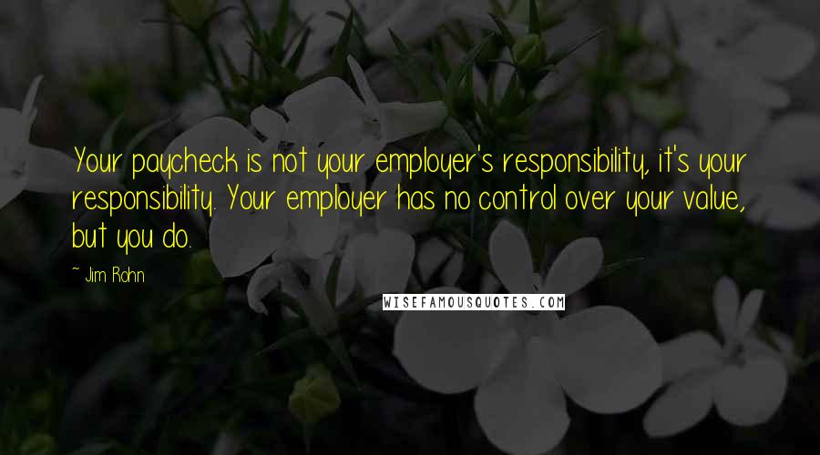 Jim Rohn Quotes: Your paycheck is not your employer's responsibility, it's your responsibility. Your employer has no control over your value, but you do.