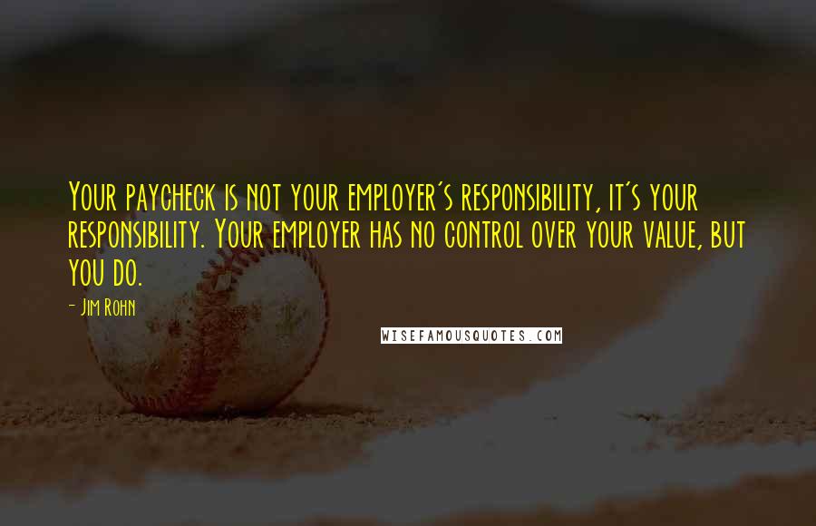 Jim Rohn Quotes: Your paycheck is not your employer's responsibility, it's your responsibility. Your employer has no control over your value, but you do.