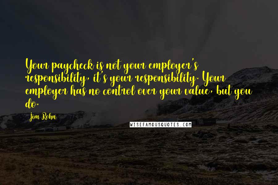 Jim Rohn Quotes: Your paycheck is not your employer's responsibility, it's your responsibility. Your employer has no control over your value, but you do.