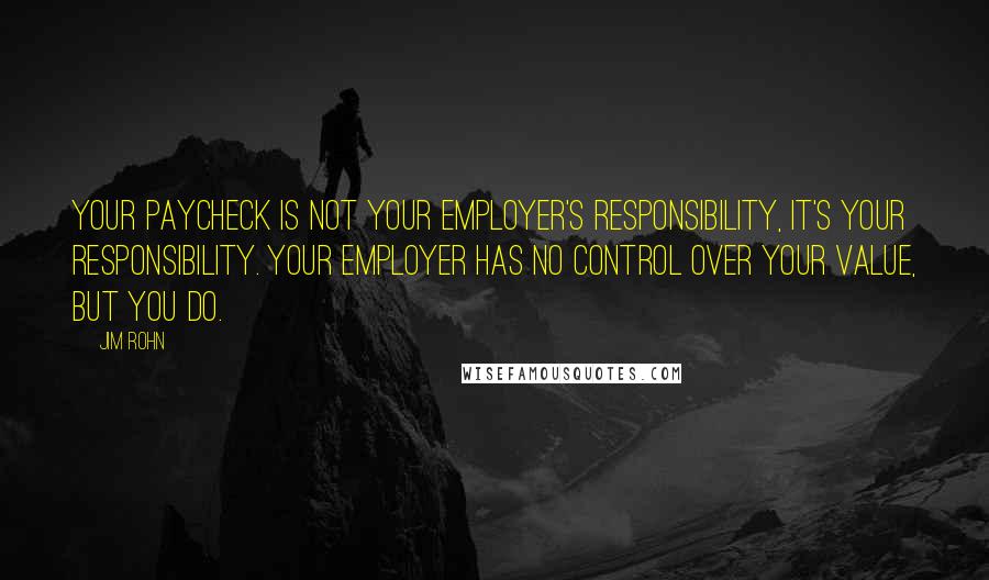 Jim Rohn Quotes: Your paycheck is not your employer's responsibility, it's your responsibility. Your employer has no control over your value, but you do.