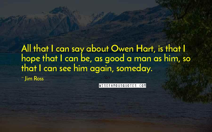 Jim Ross Quotes: All that I can say about Owen Hart, is that I hope that I can be, as good a man as him, so that I can see him again, someday.