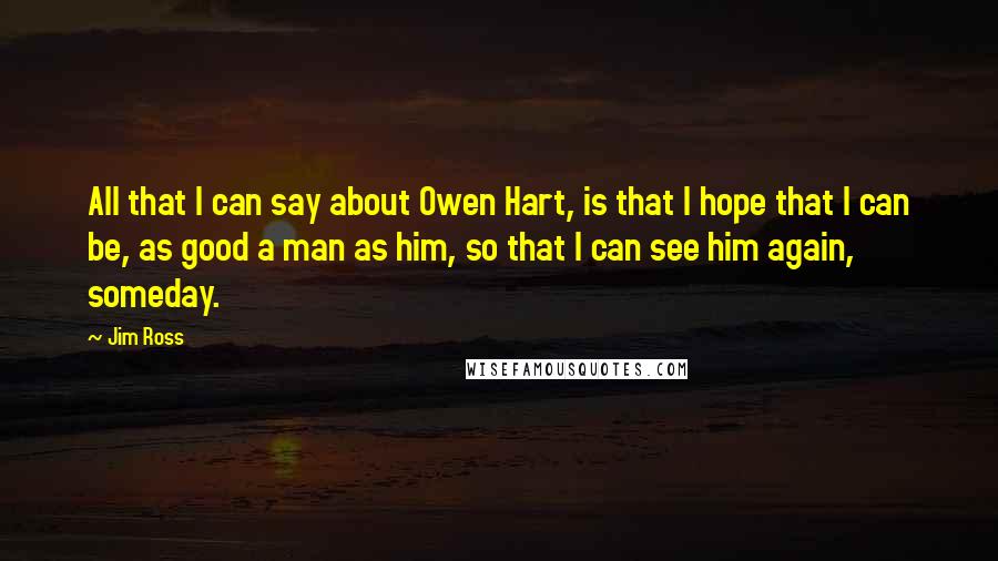 Jim Ross Quotes: All that I can say about Owen Hart, is that I hope that I can be, as good a man as him, so that I can see him again, someday.