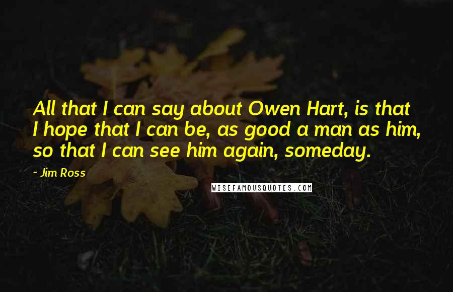 Jim Ross Quotes: All that I can say about Owen Hart, is that I hope that I can be, as good a man as him, so that I can see him again, someday.