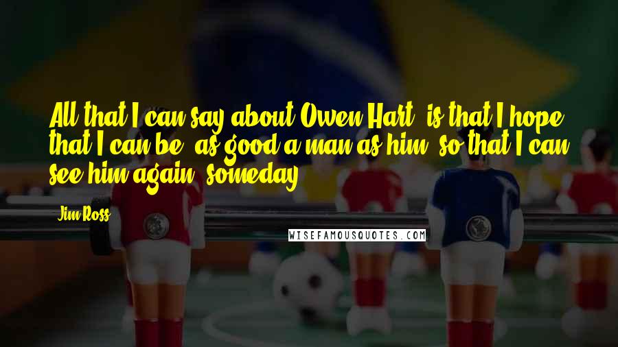 Jim Ross Quotes: All that I can say about Owen Hart, is that I hope that I can be, as good a man as him, so that I can see him again, someday.