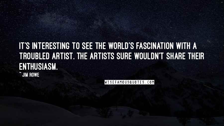 Jim Rowe Quotes: It's interesting to see the world's fascination with a troubled artist. The artists sure wouldn't share their enthusiasm.