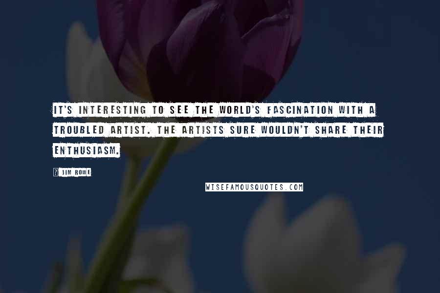 Jim Rowe Quotes: It's interesting to see the world's fascination with a troubled artist. The artists sure wouldn't share their enthusiasm.