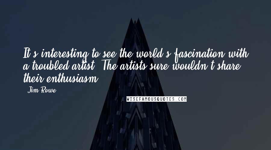 Jim Rowe Quotes: It's interesting to see the world's fascination with a troubled artist. The artists sure wouldn't share their enthusiasm.