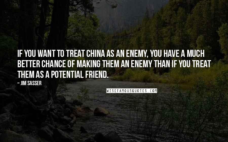Jim Sasser Quotes: If you want to treat China as an enemy, you have a much better chance of making them an enemy than if you treat them as a potential friend.