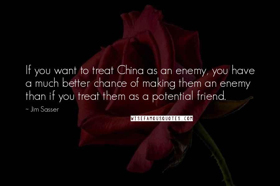 Jim Sasser Quotes: If you want to treat China as an enemy, you have a much better chance of making them an enemy than if you treat them as a potential friend.