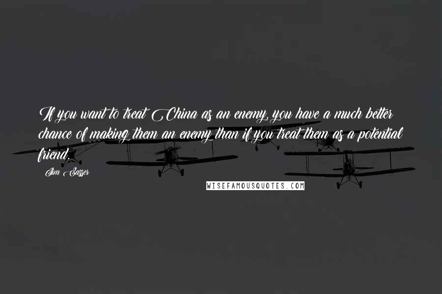 Jim Sasser Quotes: If you want to treat China as an enemy, you have a much better chance of making them an enemy than if you treat them as a potential friend.