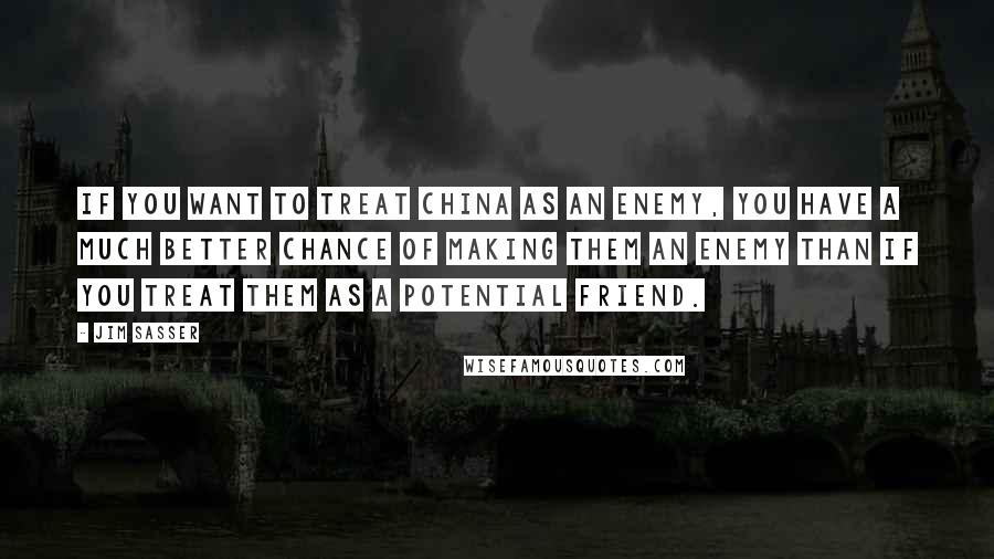 Jim Sasser Quotes: If you want to treat China as an enemy, you have a much better chance of making them an enemy than if you treat them as a potential friend.