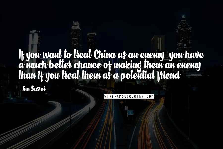 Jim Sasser Quotes: If you want to treat China as an enemy, you have a much better chance of making them an enemy than if you treat them as a potential friend.