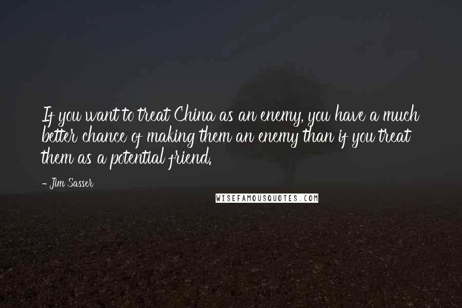 Jim Sasser Quotes: If you want to treat China as an enemy, you have a much better chance of making them an enemy than if you treat them as a potential friend.