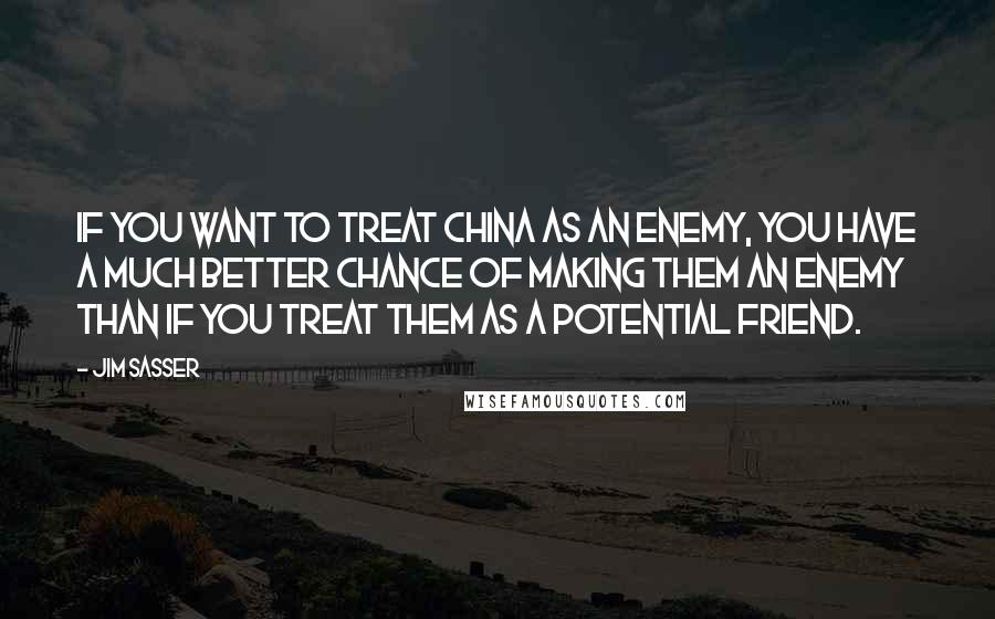 Jim Sasser Quotes: If you want to treat China as an enemy, you have a much better chance of making them an enemy than if you treat them as a potential friend.