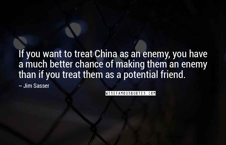 Jim Sasser Quotes: If you want to treat China as an enemy, you have a much better chance of making them an enemy than if you treat them as a potential friend.