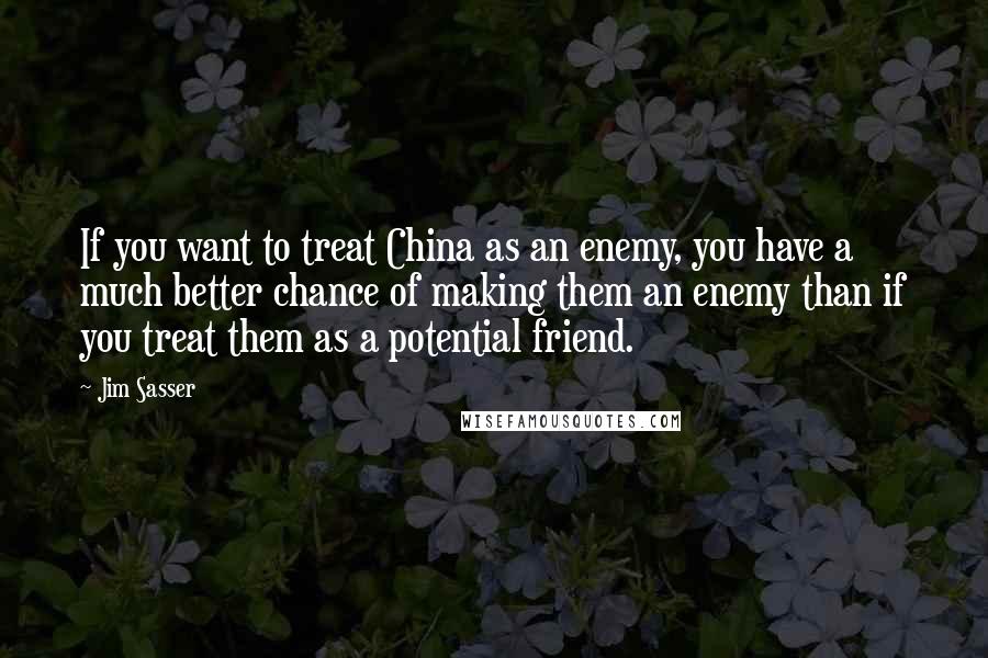 Jim Sasser Quotes: If you want to treat China as an enemy, you have a much better chance of making them an enemy than if you treat them as a potential friend.