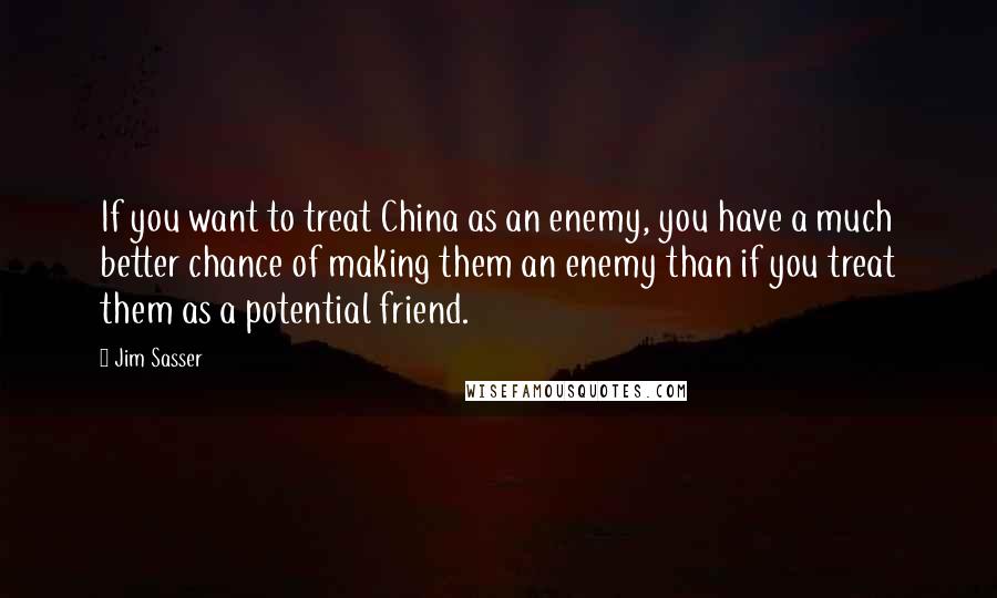 Jim Sasser Quotes: If you want to treat China as an enemy, you have a much better chance of making them an enemy than if you treat them as a potential friend.