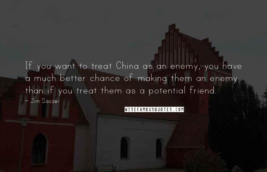 Jim Sasser Quotes: If you want to treat China as an enemy, you have a much better chance of making them an enemy than if you treat them as a potential friend.