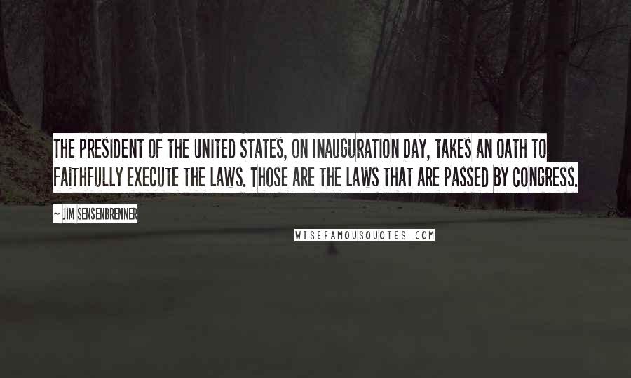 Jim Sensenbrenner Quotes: The president of the United States, on Inauguration Day, takes an oath to faithfully execute the laws. Those are the laws that are passed by Congress.