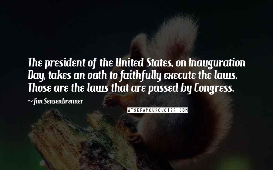 Jim Sensenbrenner Quotes: The president of the United States, on Inauguration Day, takes an oath to faithfully execute the laws. Those are the laws that are passed by Congress.