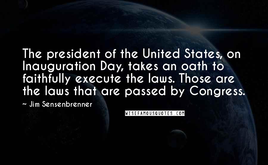 Jim Sensenbrenner Quotes: The president of the United States, on Inauguration Day, takes an oath to faithfully execute the laws. Those are the laws that are passed by Congress.