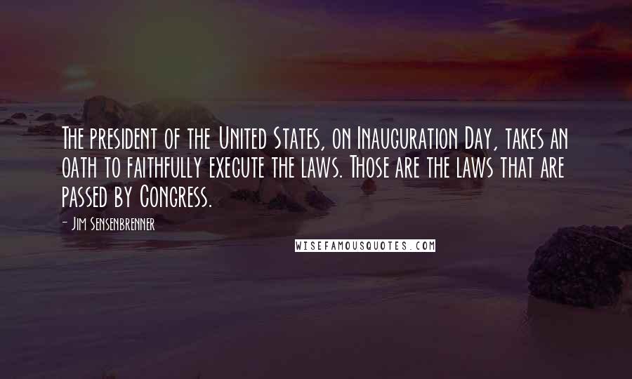 Jim Sensenbrenner Quotes: The president of the United States, on Inauguration Day, takes an oath to faithfully execute the laws. Those are the laws that are passed by Congress.