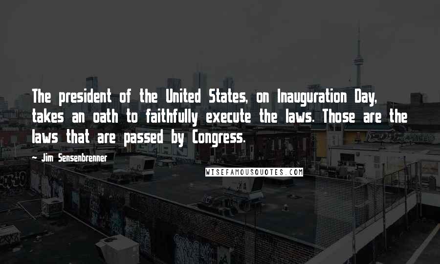 Jim Sensenbrenner Quotes: The president of the United States, on Inauguration Day, takes an oath to faithfully execute the laws. Those are the laws that are passed by Congress.