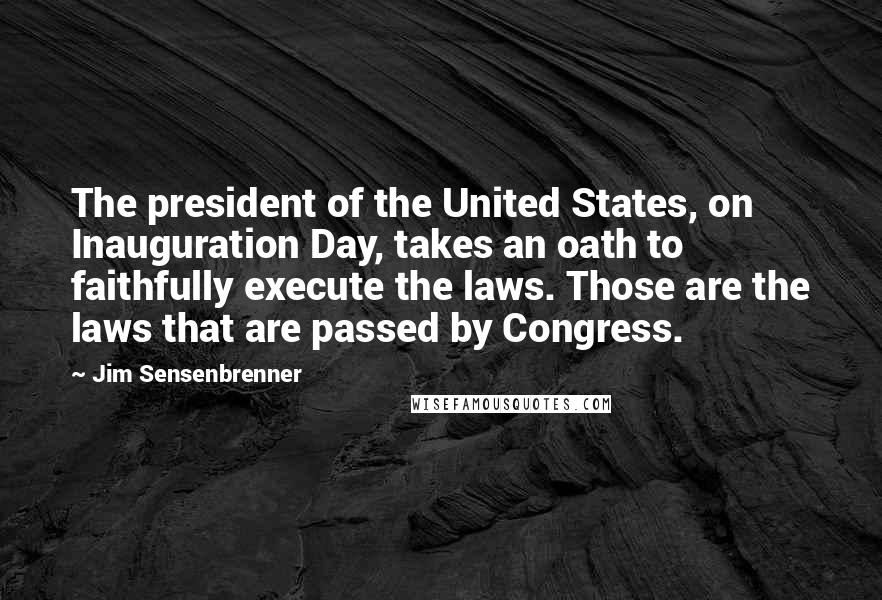 Jim Sensenbrenner Quotes: The president of the United States, on Inauguration Day, takes an oath to faithfully execute the laws. Those are the laws that are passed by Congress.