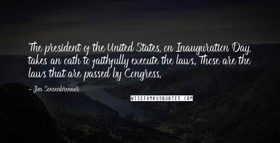 Jim Sensenbrenner Quotes: The president of the United States, on Inauguration Day, takes an oath to faithfully execute the laws. Those are the laws that are passed by Congress.