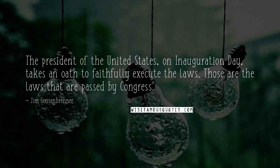 Jim Sensenbrenner Quotes: The president of the United States, on Inauguration Day, takes an oath to faithfully execute the laws. Those are the laws that are passed by Congress.