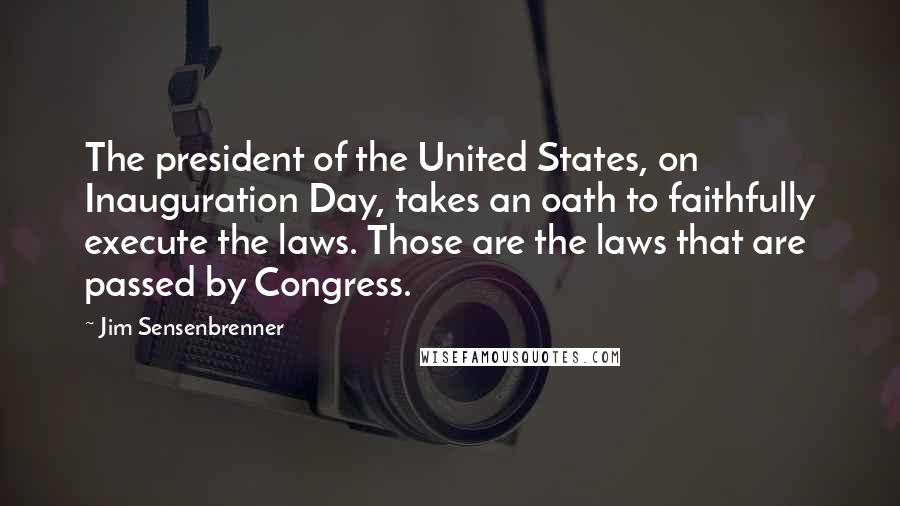 Jim Sensenbrenner Quotes: The president of the United States, on Inauguration Day, takes an oath to faithfully execute the laws. Those are the laws that are passed by Congress.