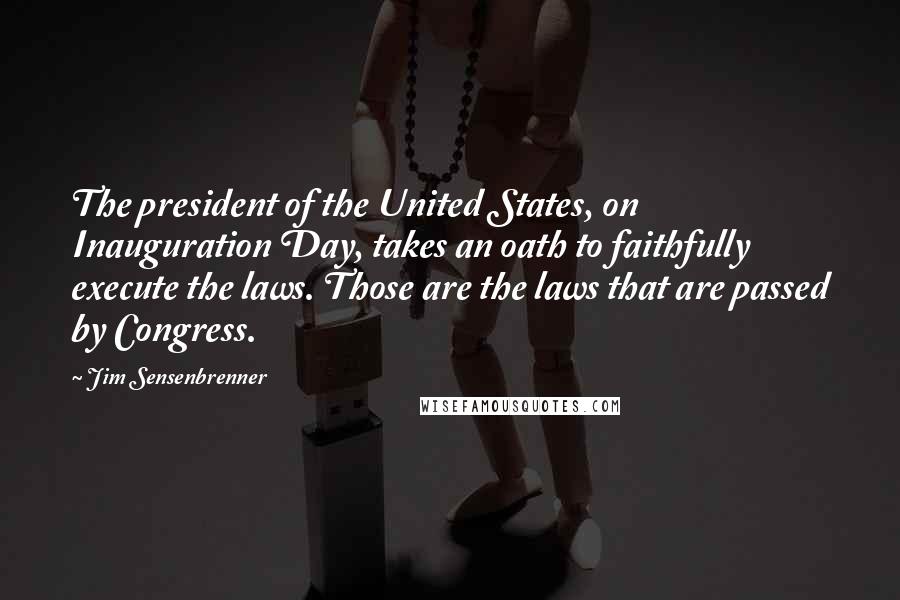 Jim Sensenbrenner Quotes: The president of the United States, on Inauguration Day, takes an oath to faithfully execute the laws. Those are the laws that are passed by Congress.