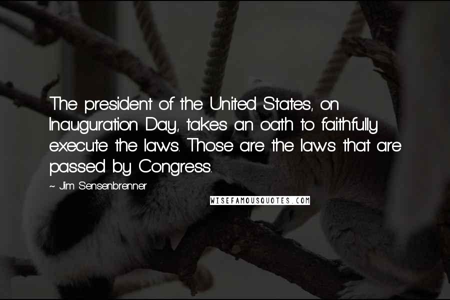 Jim Sensenbrenner Quotes: The president of the United States, on Inauguration Day, takes an oath to faithfully execute the laws. Those are the laws that are passed by Congress.