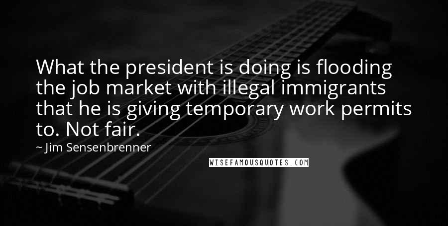 Jim Sensenbrenner Quotes: What the president is doing is flooding the job market with illegal immigrants that he is giving temporary work permits to. Not fair.