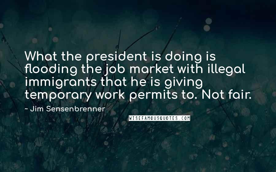 Jim Sensenbrenner Quotes: What the president is doing is flooding the job market with illegal immigrants that he is giving temporary work permits to. Not fair.