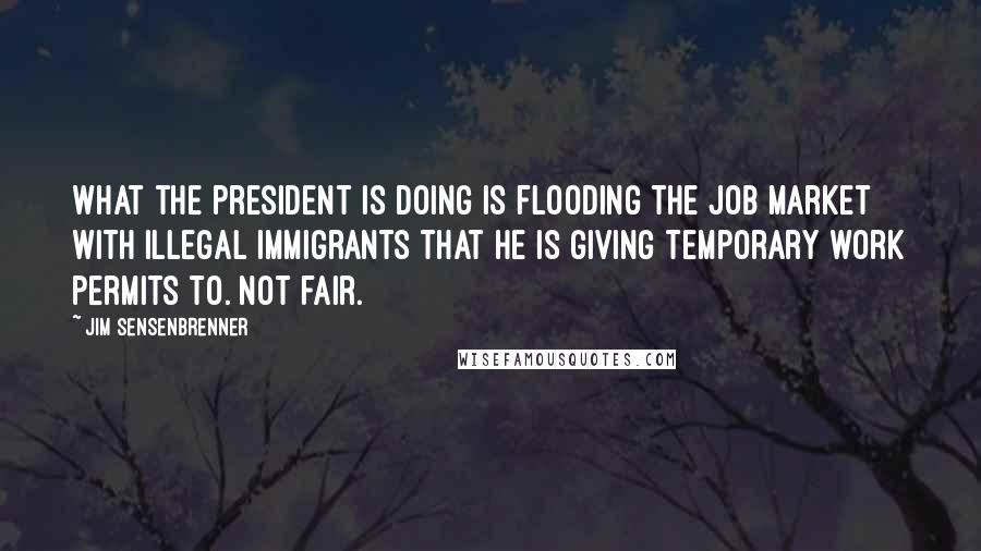 Jim Sensenbrenner Quotes: What the president is doing is flooding the job market with illegal immigrants that he is giving temporary work permits to. Not fair.